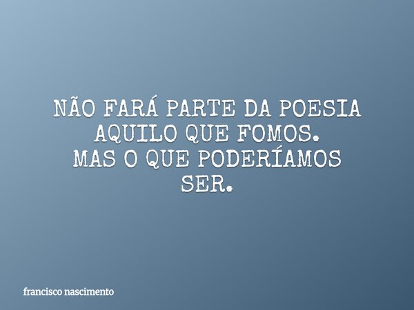 NÃO FARÁ PARTE DA POESIA AQUILO QUE FOMOS. MAS O QUE PODERÍAMOS SER.... Frase de francisco nascimento.