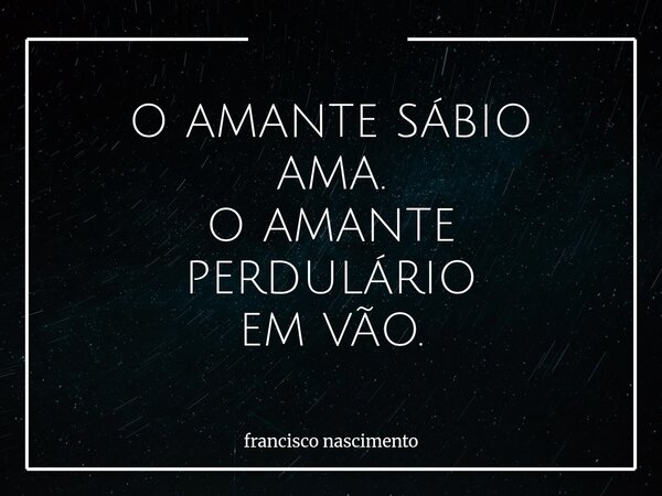 O AMANTE SÁBIO AMA. O AMANTE PERDULÁRIO EM VÃO.... Frase de francisco nascimento.