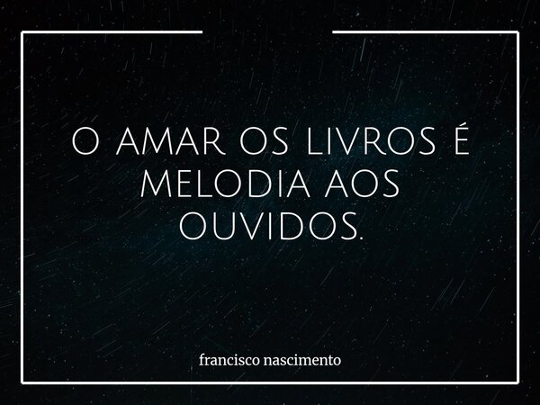 O AMAR OS LIVROS É MELODIA AOS OUVIDOS.... Frase de francisco nascimento.