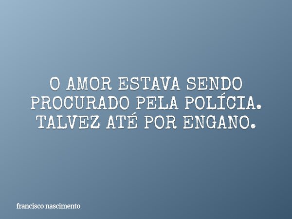 O AMOR ESTAVA SENDO PROCURADO PELA POLÍCIA. TALVEZ ATÉ POR ENGANO.... Frase de francisco nascimento.