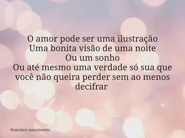 O amor pode ser uma ilustração Uma bonita visão de uma noite Ou um sonho Ou até mesmo uma verdade só sua que você não queira perder sem ao menos decifrar ⁠... Frase de francisco nascimento.