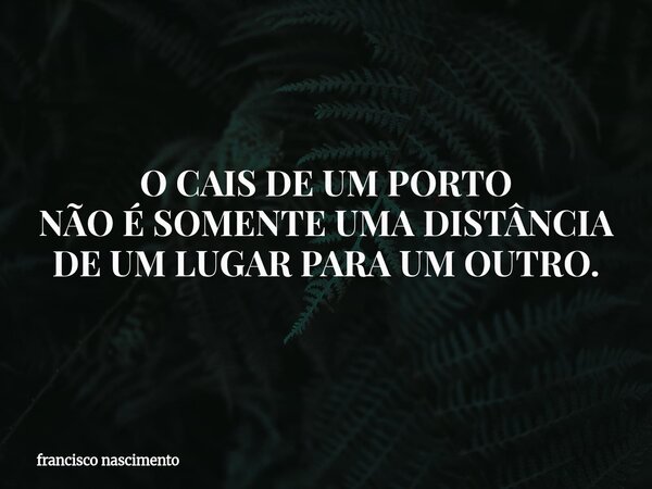 O CAIS DE UM PORTO NÃO É SOMENTE UMA DISTÂNCIA DE UM LUGAR PARA UM OUTRO.... Frase de francisco nascimento.
