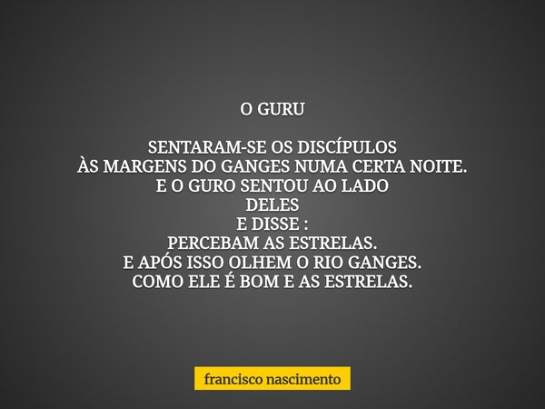 O GURU SENTARAM-SE OS DISCÍPULOS ÀS MARGENS DO GANGES NUMA CERTA NOITE. E O GURO SENTOU AO LADO DELES E DISSE : PERCEBAM AS ESTRELAS. E APÓS ISSO OLHEM O RIO GA... Frase de francisco nascimento.