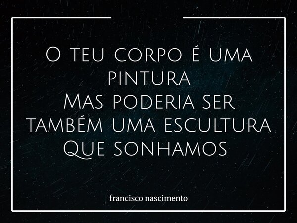 O teu corpo é uma pintura Mas poderia ser também uma escultura Que sonhamos ⁠... Frase de francisco nascimento.