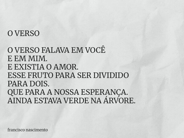 O VERSO O VERSO FALAVA EM VOCÊ E EM MIM. E EXISTIA O AMOR. ESSE FRUTO PARA SER DIVIDIDO PARA DOIS. QUE PARA A NOSSA ESPERANÇA. AINDA ESTAVA VERDE NA ÁRVORE.... Frase de francisco nascimento.