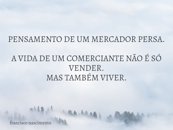 PENSAMENTO DE UM MERCADOR PERSA. A VIDA DE UM COMERCIANTE NÃO É SÓ VENDER. MAS TAMBÉM VIVER.... Frase de francisco nascimento.