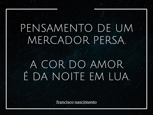 PENSAMENTO DE UM MERCADOR PERSA. A COR DO AMOR É DA NOITE EM LUA.... Frase de francisco nascimento.