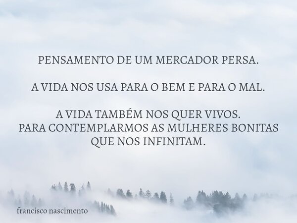 PENSAMENTO DE UM MERCADOR PERSA. A VIDA NOS USA PARA O BEM E PARA O MAL. A VIDA TAMBÉM NOS QUER VIVOS. PARA CONTEMPLARMOS AS MULHERES BONITAS QUE NOS INFINITAM.... Frase de francisco nascimento.