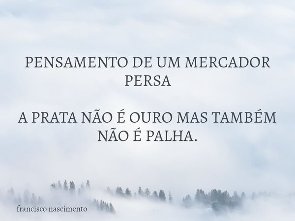 PENSAMENTO DE UM MERCADOR PERSA A PRATA NÃO É OURO MAS TAMBÉM NÃO É PALHA.... Frase de francisco nascimento.