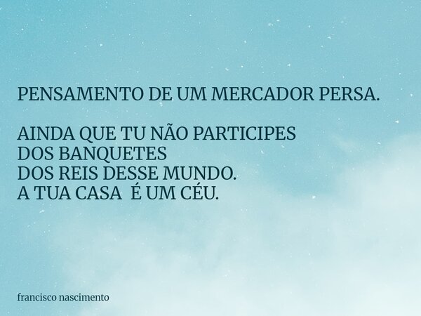 PENSAMENTO DE UM MERCADOR PERSA. AINDA QUE TU NÃO PARTICIPES DOS BANQUETES DOS REIS DESSE MUNDO. A TUA CASA É UM CÉU.... Frase de francisco nascimento.