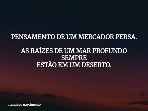 PENSAMENTO DE UM MERCADOR PERSA. AS RAÍZES DE UM MAR PROFUNDO SEMPRE ESTÃO EM UM DESERTO.... Frase de francisco nascimento.