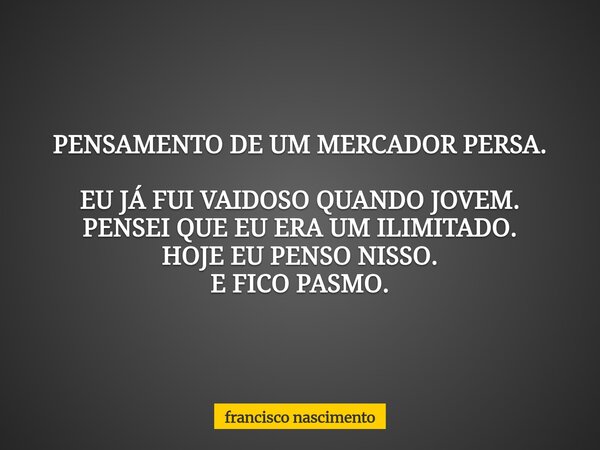 PENSAMENTO DE UM MERCADOR PERSA. EU JÁ FUI VAIDOSO QUANDO JOVEM. PENSEI QUE EU ERA UM ILIMITADO. HOJE EU PENSO NISSO. E FICO PASMO.... Frase de francisco nascimento.