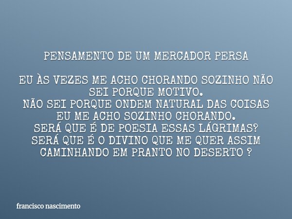 PENSAMENTO DE UM MERCADOR PERSA EU ÀS VEZES ME ACHO CHORANDO SOZINHO NÃO SEI PORQUE MOTIVO. NÃO SEI PORQUE ONDEM NATURAL DAS COISAS EU ME ACHO SOZINHO CHORANDO.... Frase de francisco nascimento.