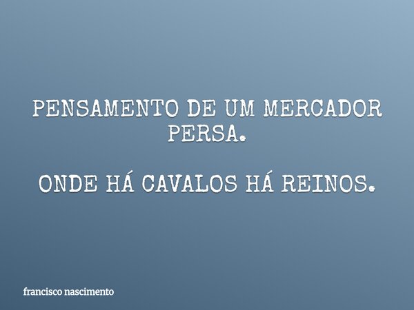 PENSAMENTO DE UM MERCADOR PERSA. ONDE HÁ CAVALOS HÁ REINOS.... Frase de francisco nascimento.