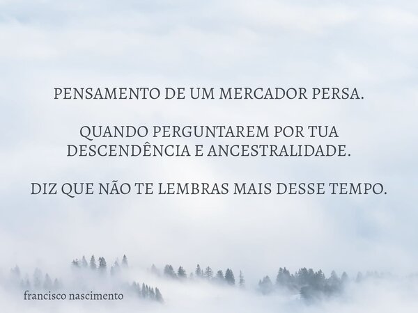 PENSAMENTO DE UM MERCADOR PERSA. QUANDO PERGUNTAREM POR TUA DESCENDÊNCIA E ANCESTRALIDADE. DIZ QUE NÃO TE LEMBRAS MAIS DESSE TEMPO.... Frase de francisco nascimento.