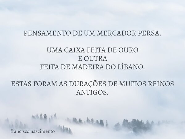 PENSAMENTO DE UM MERCADOR PERSA. UMA CAIXA FEITA DE OURO E OUTRA FEITA DE MADEIRADO LÍBANO. ESTAS FORAM AS DURAÇÕES DE MUITOS REINOS ANTIGOS.... Frase de francisco nascimento.