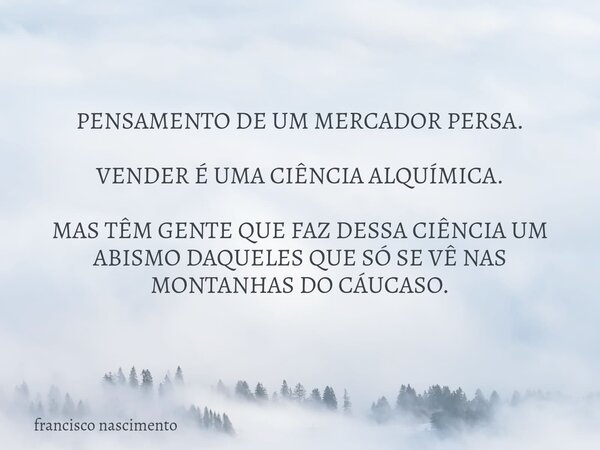 PENSAMENTO DE UM MERCADOR PERSA. VENDER É UMA CIÊNCIA ALQUÍMICA. MAS TÊM GENTE QUE FAZ DESSA CIÊNCIA UM ABISMO DAQUELES QUE SÓ SE VÊ NAS MONTANHAS DO CÁUCASO.... Frase de francisco nascimento.