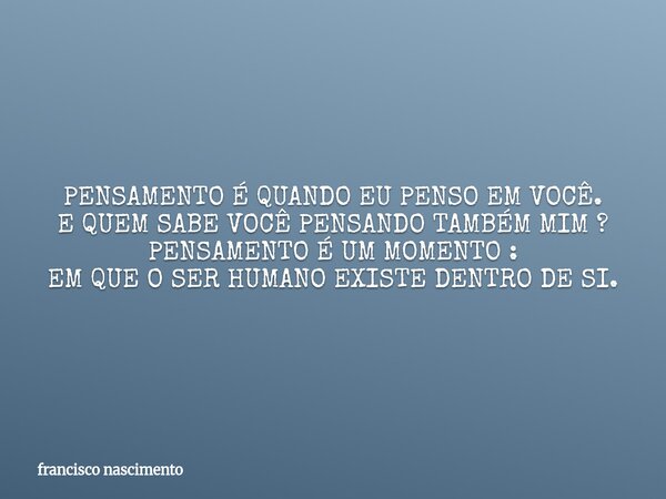 PENSAMENTO É QUANDO EU PENSO EM VOCÊ. E QUEM SABE VOCÊ PENSANDO TAMBÉM MIM ? PENSAMENTO É UM MOMENTO : EM QUE O SER HUMANO EXISTE DENTRO DE SI.... Frase de francisco nascimento.
