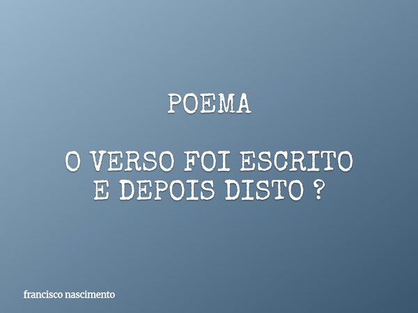 POEMA O VERSO FOI ESCRITO E DEPOIS DISTO ?... Frase de francisco nascimento.