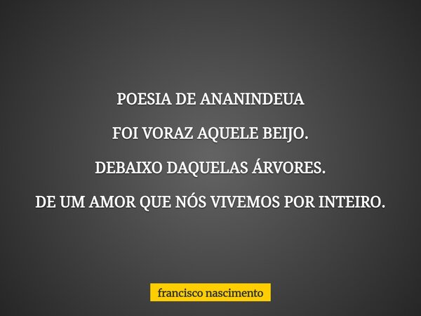 POESIA DE ANANINDEUA FOI VORAZ AQUELE BEIJO. DEBAIXO DAQUELAS ÁRVORES. DE UM AMOR QUE NÓS VIVEMOS POR INTEIRO.... Frase de francisco nascimento.