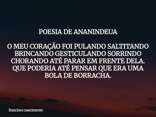 POESIA DE ANANINDEUA O MEU CORAÇÃO FOI PULANDO SALTITANDO BRINCANDO GESTICULANDO SORRINDO CHORANDOATÉ PARAR EM FRENTE DELA. QUE PODERIA ATÉ PENSAR QUE ERA UMA B... Frase de francisco nascimento.