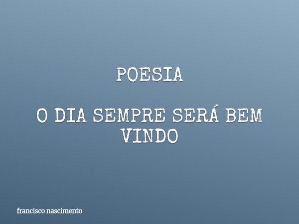 POESIA O DIA SEMPRE SERÁ BEM VINDO... Frase de francisco nascimento.