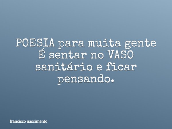 POESIA para muita gente É sentar no VASO sanitário e ficar pensando.... Frase de francisco nascimento.