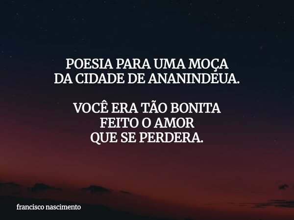 POESIA PARA UMA MOÇA DA CIDADE DE ANANINDEUA. VOCÊ ERA TÃO BONITA FEITO O AMOR QUE SE PERDERA.... Frase de francisco nascimento.