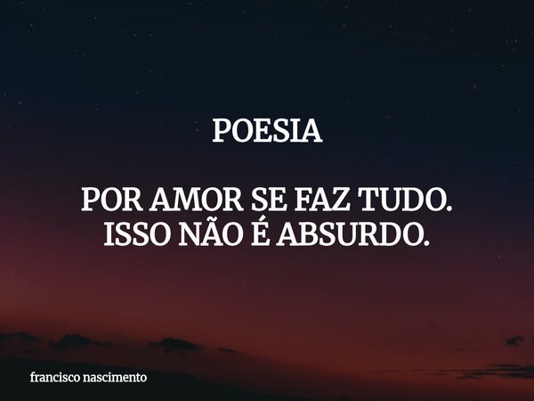 POESIA POR AMOR SE FAZ TUDO. ISSO NÃO É ABSURDO.... Frase de francisco nascimento.