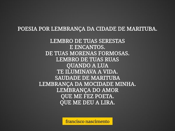 POESIA POR LEMBRANÇA DA CIDADE DE MARITUBA. LEMBRO DE TUAS SERESTAS E ENCANTOS. DE TUAS MORENAS FORMOSAS. LEMBRO DE TUAS RUAS QUANDO A LUA TE ILUMINAVA A VIDA. ... Frase de francisco nascimento.