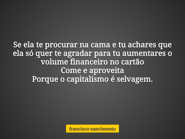 Se ela te procurar na cama e tu achares que ela só quer te agradar para tu aumentares o volume financeiro no cartão Come e aproveita Porque o capitalismo é selv... Frase de francisco nascimento.