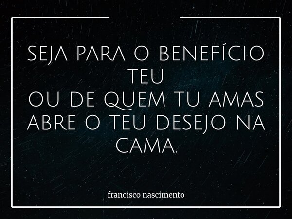 SEJA PARA O BENEFÍCIO TEU OU DE QUEM TU AMAS ABRE O TEU DESEJO NA CAMA.... Frase de francisco nascimento.