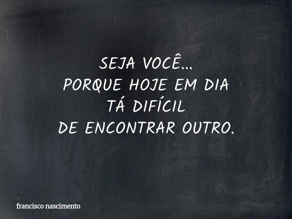 SEJA VOCÊ... PORQUE HOJE EM DIA TÁ DIFÍCIL DE ENCONTRAR OUTRO.... Frase de francisco nascimento.