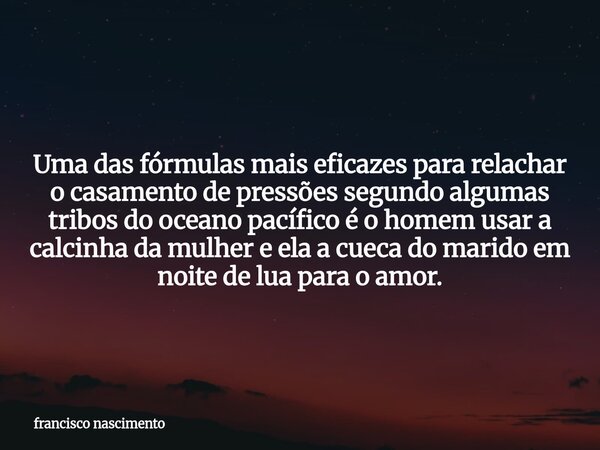 Uma das fórmulas mais eficazes para relachar o casamento de pressões segundo algumas tribos do oceano pacífico é o homem usar a calcinha da mulher e ela a cueca... Frase de francisco nascimento.