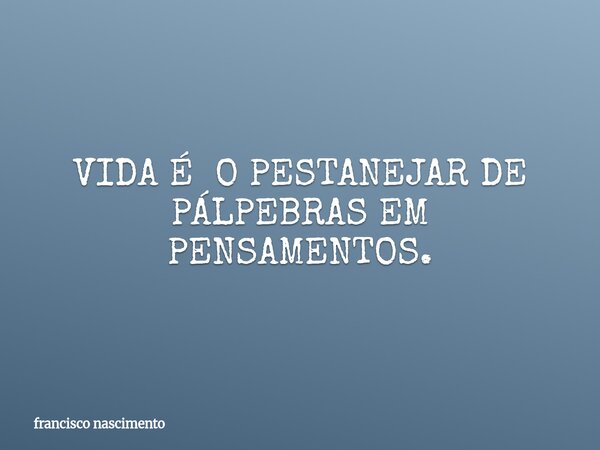 VIDA É O PESTANEJAR DE PÁLPEBRAS EM PENSAMENTOS.... Frase de francisco nascimento.