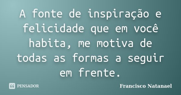 A fonte de inspiração e felicidade que em você habita, me motiva de todas as formas a seguir em frente.... Frase de Francisco Natanael.