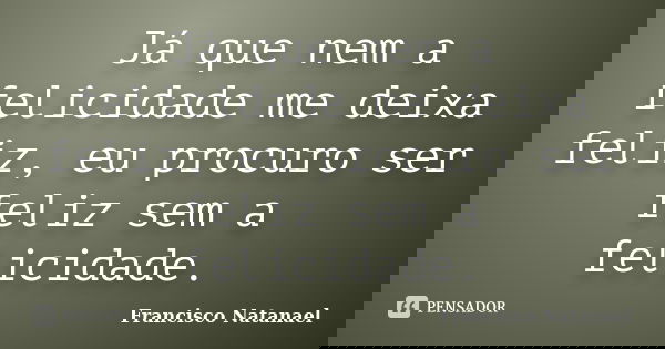 Já que nem a felicidade me deixa feliz, eu procuro ser feliz sem a felicidade.... Frase de Francisco Natanael.