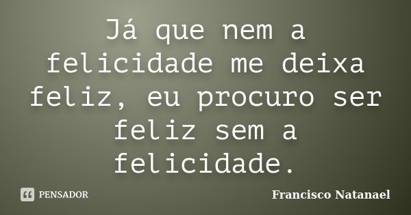 Já que nem a felicidade me deixa feliz, eu procuro ser feliz sem a felicidade.... Frase de Francisco Natanael.