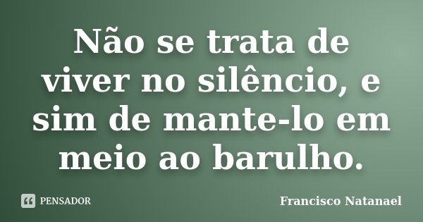 Não se trata de viver no silêncio, e sim de mante-lo em meio ao barulho.... Frase de Francisco Natanael.