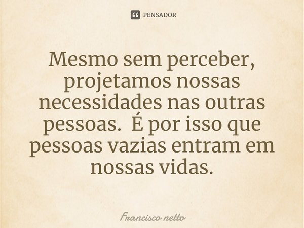 ⁠Mesmo sem perceber, projetamos nossas necessidades nas outras pessoas. É por isso que pessoas vazias entram em nossas vidas.... Frase de Francisco netto.