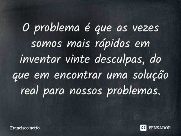 O problema é que as vezes somos mais rápidos em inventar vinte desculpas, do que em encontrar uma solução real para nossos problemas.... Frase de Francisco netto.