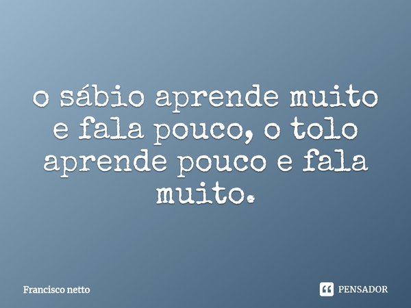 ⁠o sábio aprende muito e fala pouco, o tolo aprende pouco e fala muito.... Frase de Francisco netto.