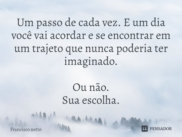 ⁠Um passo de cada vez. E um dia você vai acordar e se encontrar em um trajeto que nunca poderia ter imaginado. Ou não.
Sua escolha.... Frase de Francisco netto.