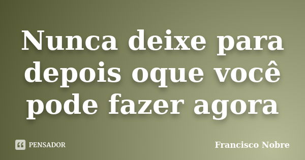 Nunca deixe para depois oque você pode fazer agora... Frase de Francisco Nobre.