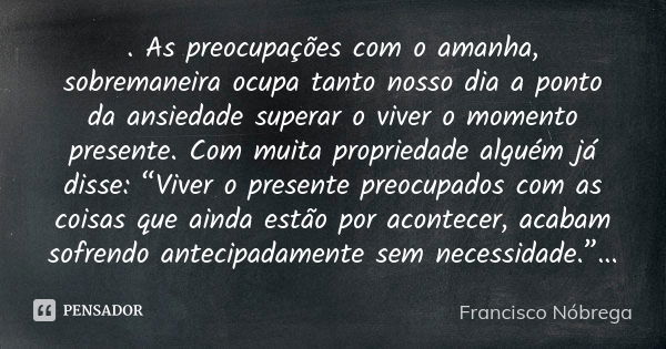 . As preocupações com o amanha, sobremaneira ocupa tanto nosso dia a ponto da ansiedade superar o viver o momento presente. Com muita propriedade alguém já diss... Frase de francisco nóbrega.