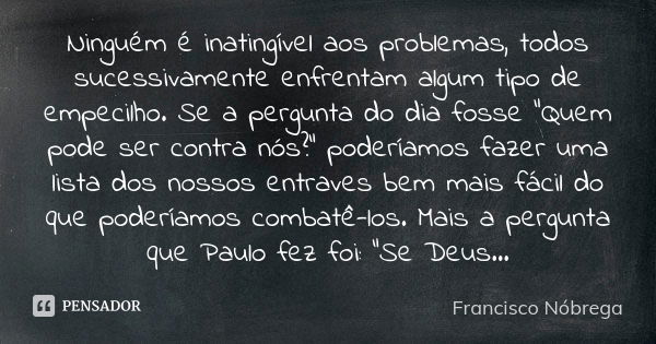 Ninguém é inatingível aos problemas, todos sucessivamente enfrentam algum tipo de empecilho. Se a pergunta do dia fosse “Quem pode ser contra nós?” poderíamos f... Frase de Francisco Nóbrega.