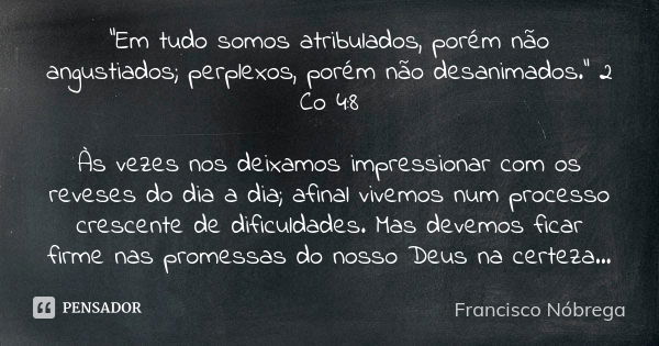 "Em tudo somos atribulados, porém não angustiados; perplexos, porém não desanimados." 2 Co 4:8 Às vezes nos deixamos impressionar com os reveses do di... Frase de Francisco Nóbrega.