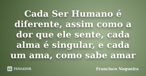 Cada Ser Humano é diferente, assim como a dor que ele sente, cada alma é singular, e cada um ama, como sabe amar... Frase de Francisco Nogueira.