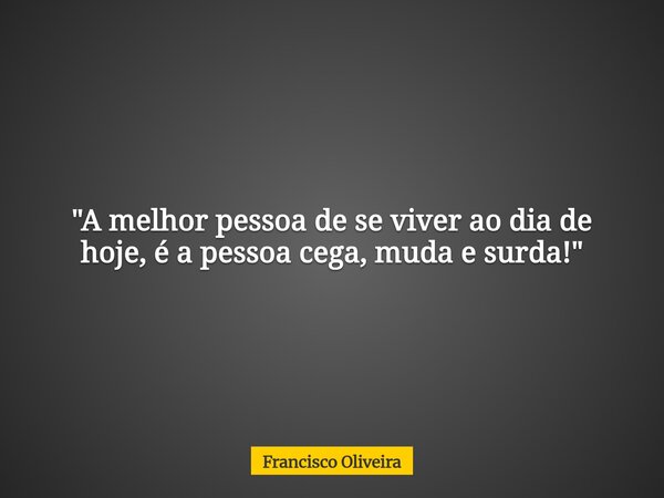 "A melhor pessoa de se viver ao dia de hoje, é a pessoa cega, muda e surda!"... Frase de Francisco Oliveira.