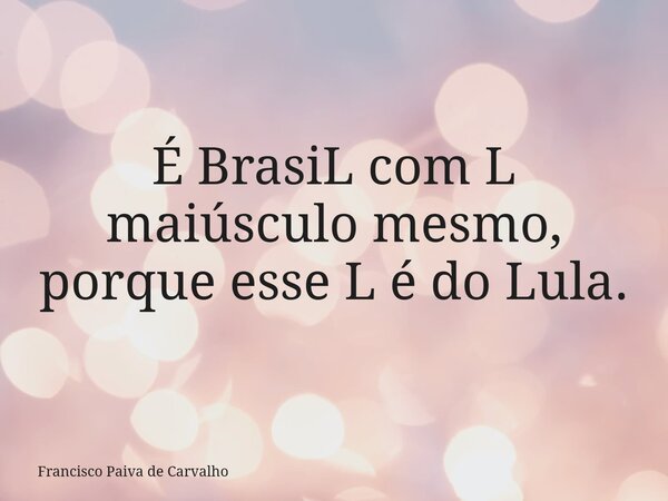 É BrasiL com L maiúsculo mesmo, porque esse L é do Lula.... Frase de Francisco Paiva de Carvalho.